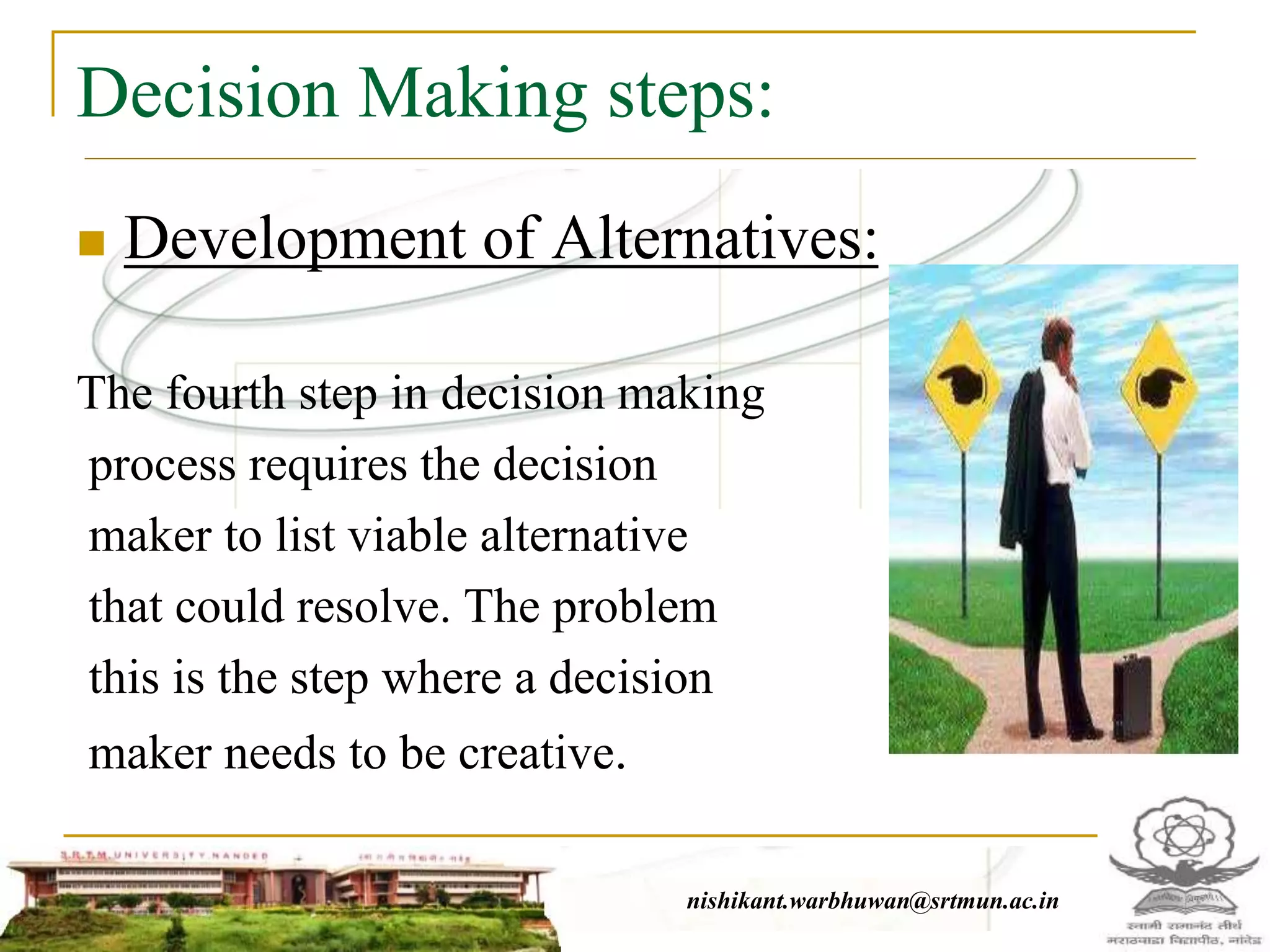 Decision Making steps:
 Development of Alternatives:
The fourth step in decision making
process requires the decision
maker to list viable alternative
that could resolve. The problem
this is the step where a decision
maker needs to be creative.
nishikant.warbhuwan@srtmun.ac.in
 