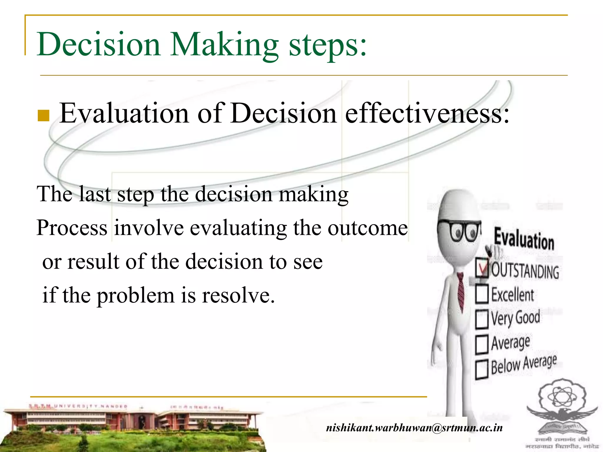 Decision Making steps:
 Evaluation of Decision effectiveness:
The last step the decision making
Process involve evaluating the outcome
or result of the decision to see
if the problem is resolve.
nishikant.warbhuwan@srtmun.ac.in
 