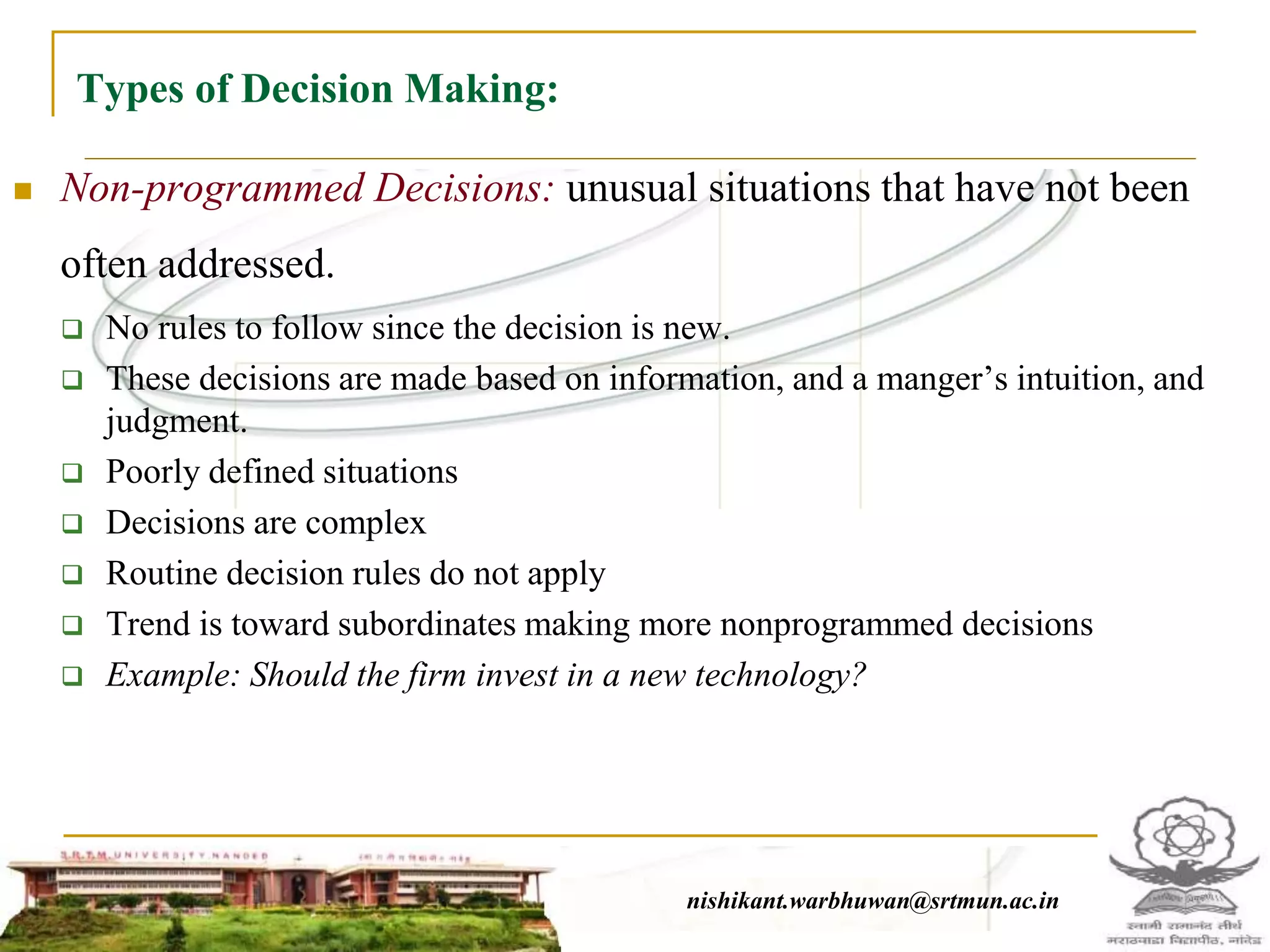 Types of Decision Making:
 Non-programmed Decisions: unusual situations that have not been
often addressed.
 No rules to follow since the decision is new.
 These decisions are made based on information, and a manger’s intuition, and
judgment.
 Poorly defined situations
 Decisions are complex
 Routine decision rules do not apply
 Trend is toward subordinates making more nonprogrammed decisions
 Example: Should the firm invest in a new technology?
nishikant.warbhuwan@srtmun.ac.innishikant.warbhuwan@srtmun.ac.in
 