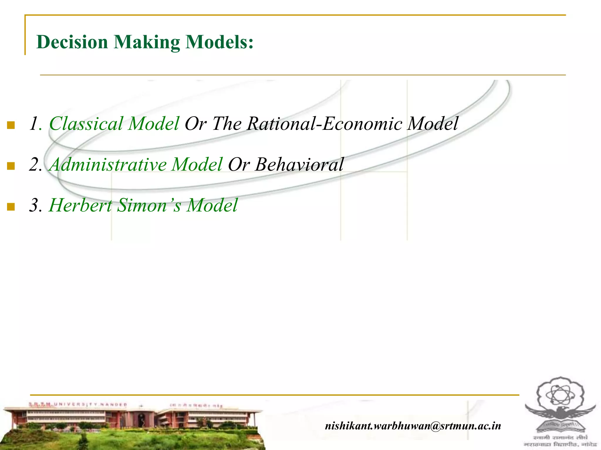 Decision Making Models:
 1. Classical Model Or The Rational-Economic Model
 2. Administrative Model Or Behavioral
 3. Herbert Simon’s Model
nishikant.warbhuwan@srtmun.ac.innishikant.warbhuwan@srtmun.ac.in
 