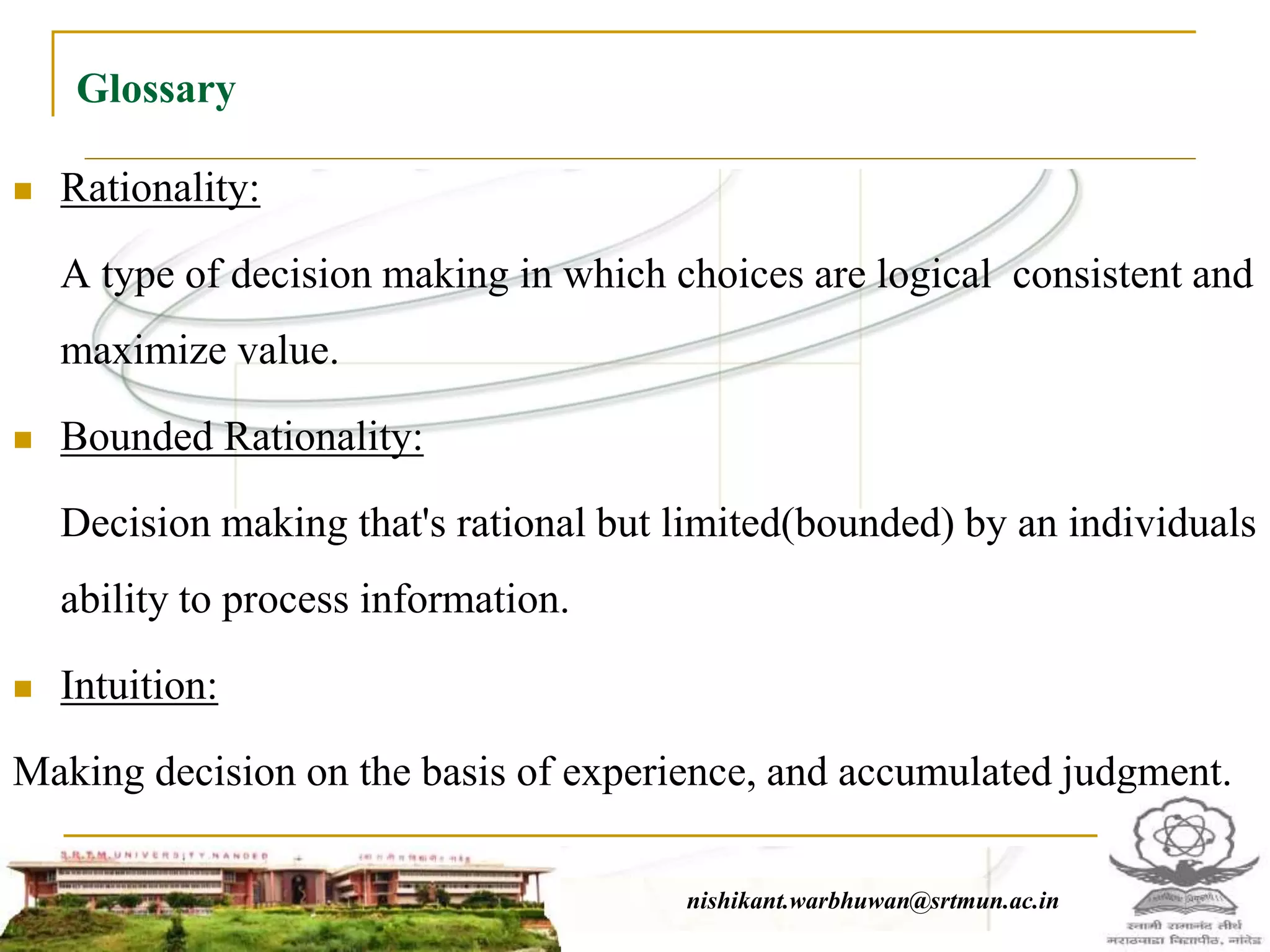 Glossary
 Rationality:
A type of decision making in which choices are logical consistent and
maximize value.
 Bounded Rationality:
Decision making that's rational but limited(bounded) by an individuals
ability to process information.
 Intuition:
Making decision on the basis of experience, and accumulated judgment.
nishikant.warbhuwan@srtmun.ac.innishikant.warbhuwan@srtmun.ac.in
 