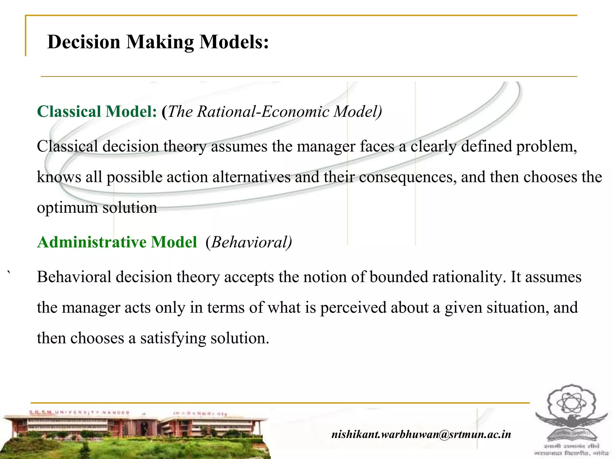 Classical Model: (The Rational-Economic Model)
Classical decision theory assumes the manager faces a clearly defined problem,
knows all possible action alternatives and their consequences, and then chooses the
optimum solution
Administrative Model (Behavioral)
` Behavioral decision theory accepts the notion of bounded rationality. It assumes
the manager acts only in terms of what is perceived about a given situation, and
then chooses a satisfying solution.
nishikant.warbhuwan@srtmun.ac.innishikant.warbhuwan@srtmun.ac.in
Decision Making Models:
 