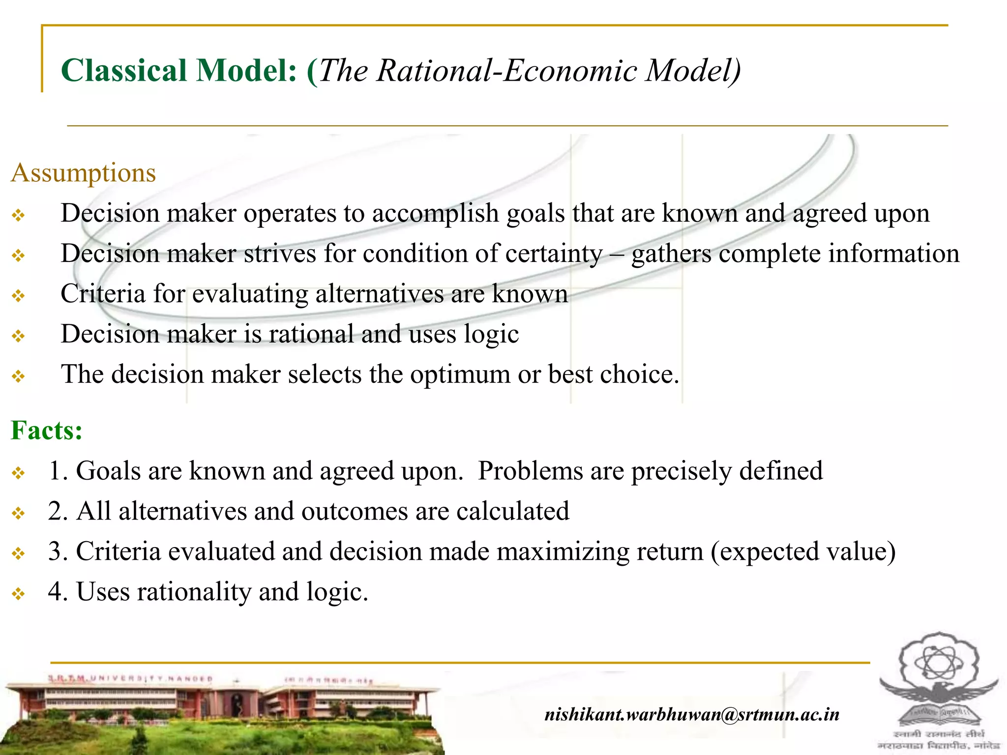 Classical Model: (The Rational-Economic Model)
Assumptions
 Decision maker operates to accomplish goals that are known and agreed upon
 Decision maker strives for condition of certainty – gathers complete information
 Criteria for evaluating alternatives are known
 Decision maker is rational and uses logic
 The decision maker selects the optimum or best choice.
Facts:
 1. Goals are known and agreed upon. Problems are precisely defined
 2. All alternatives and outcomes are calculated
 3. Criteria evaluated and decision made maximizing return (expected value)
 4. Uses rationality and logic.
nishikant.warbhuwan@srtmun.ac.innishikant.warbhuwan@srtmun.ac.in
 