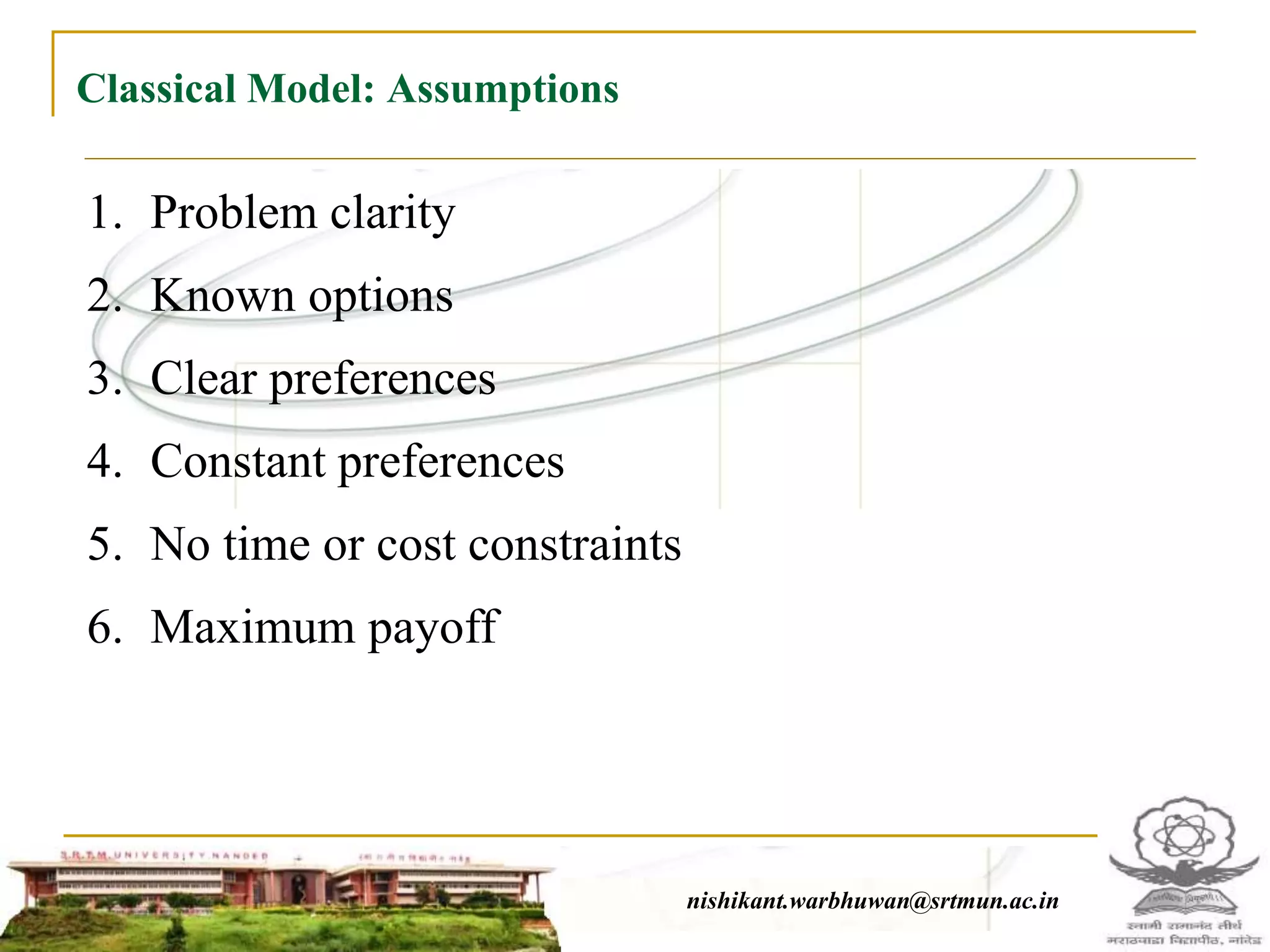 Classical Model: Assumptions
nishikant.warbhuwan@srtmun.ac.innishikant.warbhuwan@srtmun.ac.in
1. Problem clarity
2. Known options
3. Clear preferences
4. Constant preferences
5. No time or cost constraints
6. Maximum payoff
 