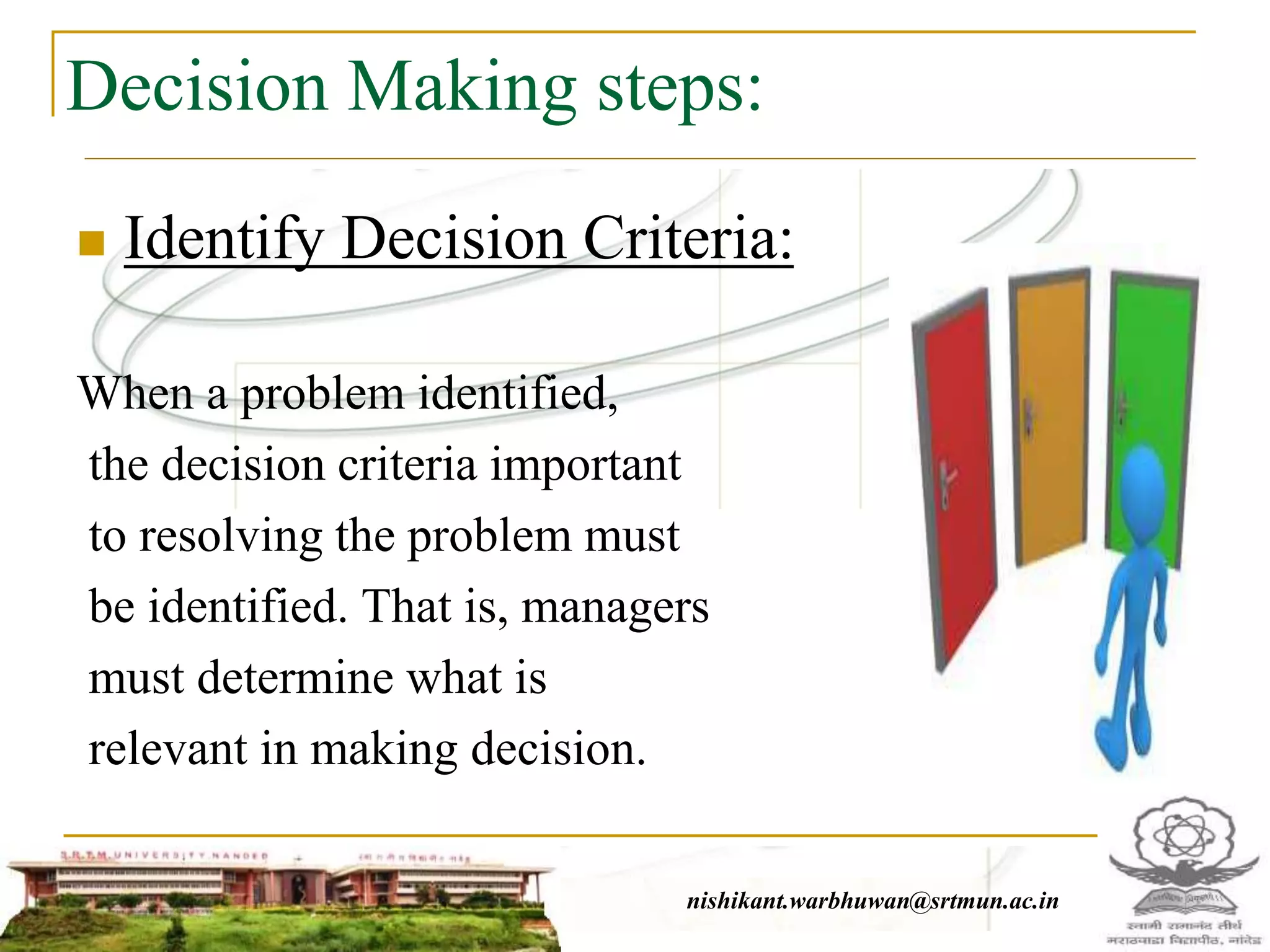 Decision Making steps:
 Identify Decision Criteria:
When a problem identified,
the decision criteria important
to resolving the problem must
be identified. That is, managers
must determine what is
relevant in making decision.
nishikant.warbhuwan@srtmun.ac.in
 