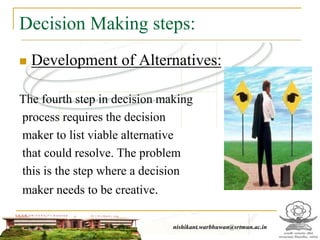 Decision Making steps:
 Development of Alternatives:
The fourth step in decision making
process requires the decision
maker to list viable alternative
that could resolve. The problem
this is the step where a decision
maker needs to be creative.
nishikant.warbhuwan@srtmun.ac.in
 