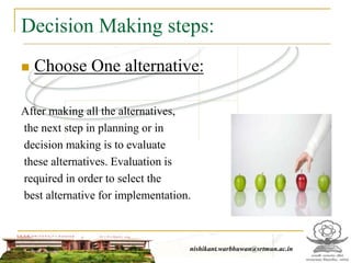 Decision Making steps:
 Choose One alternative:
After making all the alternatives,
the next step in planning or in
decision making is to evaluate
these alternatives. Evaluation is
required in order to select the
best alternative for implementation.
nishikant.warbhuwan@srtmun.ac.in
 
