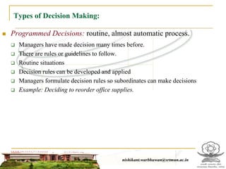Types of Decision Making:
 Programmed Decisions: routine, almost automatic process.
 Managers have made decision many times before.
 There are rules or guidelines to follow.
 Routine situations
 Decision rules can be developed and applied
 Managers formulate decision rules so subordinates can make decisions
 Example: Deciding to reorder office supplies.
nishikant.warbhuwan@srtmun.ac.innishikant.warbhuwan@srtmun.ac.in
 