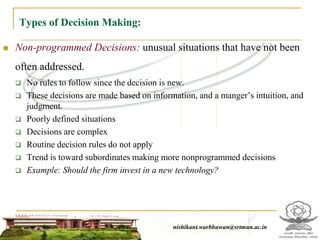 Types of Decision Making:
 Non-programmed Decisions: unusual situations that have not been
often addressed.
 No rules to follow since the decision is new.
 These decisions are made based on information, and a manger’s intuition, and
judgment.
 Poorly defined situations
 Decisions are complex
 Routine decision rules do not apply
 Trend is toward subordinates making more nonprogrammed decisions
 Example: Should the firm invest in a new technology?
nishikant.warbhuwan@srtmun.ac.innishikant.warbhuwan@srtmun.ac.in
 