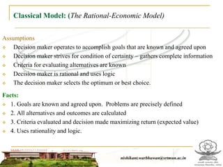 Classical Model: (The Rational-Economic Model)
Assumptions
 Decision maker operates to accomplish goals that are known and agreed upon
 Decision maker strives for condition of certainty – gathers complete information
 Criteria for evaluating alternatives are known
 Decision maker is rational and uses logic
 The decision maker selects the optimum or best choice.
Facts:
 1. Goals are known and agreed upon. Problems are precisely defined
 2. All alternatives and outcomes are calculated
 3. Criteria evaluated and decision made maximizing return (expected value)
 4. Uses rationality and logic.
nishikant.warbhuwan@srtmun.ac.innishikant.warbhuwan@srtmun.ac.in
 