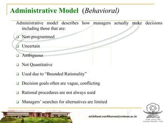 Administrative Model (Behavioral)
Administrative model describes how managers actually make decisions
including those that are:
 Non-programmed
 Uncertain
 Ambiguous
 Not Quantitative
 Used due to “Bounded Rationality”
 Decision goals often are vague, conflicting
 Rational procedures are not always used
 Managers’ searches for alternatives are limited
nishikant.warbhuwan@srtmun.ac.in
nishikant.warbhuwan@srtmun.ac.in
 