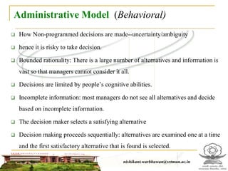 Administrative Model (Behavioral)
 How Non-programmed decisions are made--uncertainty/ambiguity
 hence it is risky to take decision.
 Bounded rationality: There is a large number of alternatives and information is
vast so that managers cannot consider it all.
 Decisions are limited by people’s cognitive abilities.
 Incomplete information: most managers do not see all alternatives and decide
based on incomplete information.
 The decision maker selects a satisfying alternative
 Decision making proceeds sequentially: alternatives are examined one at a time
and the first satisfactory alternative that is found is selected.
nishikant.warbhuwan@srtmun.ac.in
nishikant.warbhuwan@srtmun.ac.in
 