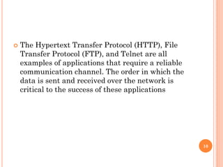  The Hypertext Transfer Protocol (HTTP), File
Transfer Protocol (FTP), and Telnet are all
examples of applications that require a reliable
communication channel. The order in which the
data is sent and received over the network is
critical to the success of these applications
10
 
