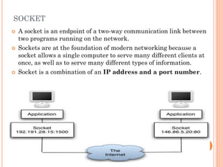 SOCKET
 A socket is an endpoint of a two-way communication link between
two programs running on the network.
 Sockets are at the foundation of modern networking because a
socket allows a single computer to serve many different clients at
once, as well as to serve many different types of information.
 Socket is a combination of an IP address and a port number.
11
 