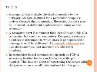 PORTS
 A computer has a single physical connection to the
network. All data destined for a particular computer
arrives through that connection. However, the data may
be intended for different applications running on the
computer.
 A network port is a number that identifies one side of a
connection between two computers. Computers use port
numbers to determine to which process or application a
message should be delivered. As network addresses are
like street address, port numbers are like room
numbers.
 In connection-based communication such as TCP, a
server application binds a socket to a specific port
number. This has the effect of registering the server with
the system to receive all data destined for that port.
12
 