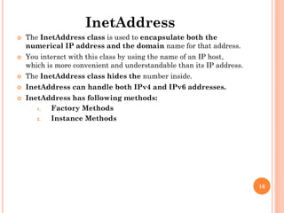 InetAddress
 The InetAddress class is used to encapsulate both the
numerical IP address and the domain name for that address.
 You interact with this class by using the name of an IP host,
which is more convenient and understandable than its IP address.
 The InetAddress class hides the number inside.
 InetAddress can handle both IPv4 and IPv6 addresses.
 InetAddress has following methods:
1. Factory Methods
2. Instance Methods
16
 