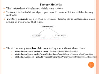Factory Methods
 The InetAddress class has no visible constructors.
 To create an InetAddress object, you have to use one of the available factory
methods.
 Factory methods are merely a convention whereby static methods in a class
return an instance of that class.
 Three commonly used InetAddress factory methods are shown here:
1. static InetAddress getLocalHost( ) throws UnknownHostException
2. static InetAddress getByName(String hostName) throws UnknownHostException
3. static InetAddress[ ] getAllByName(String hostName)throws UnknownHostException
17
 
