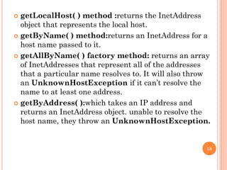  getLocalHost( ) method :returns the InetAddress
object that represents the local host.
 getByName( ) method:returns an InetAddress for a
host name passed to it.
 getAllByName( ) factory method: returns an array
of InetAddresses that represent all of the addresses
that a particular name resolves to. It will also throw
an UnknownHostException if it can’t resolve the
name to at least one address.
 getByAddress( ):which takes an IP address and
returns an InetAddress object. unable to resolve the
host name, they throw an UnknownHostException.
18
 