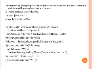 The following example prints the addresses and names of the local machine
and two well-known Internet web sites:
// Demonstrate InetAddress.
import java.net.*;
class InetAddressTest
{
public static void main(String args[]) throws
UnknownHostException {
InetAddress Address = InetAddress.getLocalHost();
System.out.println(Address);
Address = InetAddress.getByName(“msbte.com");
System.out.println(Address);
InetAddress SW[] =
InetAddress.getAllByName("www.sbionline.com");
for (int i=0; i<SW.length; i++)
System.out.println(SW[i]);
}
}
19
 