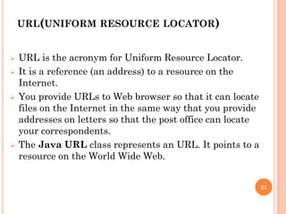 URL(UNIFORM RESOURCE LOCATOR)
 URL is the acronym for Uniform Resource Locator.
 It is a reference (an address) to a resource on the
Internet.
 You provide URLs to Web browser so that it can locate
files on the Internet in the same way that you provide
addresses on letters so that the post office can locate
your correspondents.
 The Java URL class represents an URL. It points to a
resource on the World Wide Web.
21
 