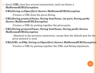  Java’s URL class has several constructors; each can throw a
MalformedURLException.
 URL(String urlSpecifier) throws MalformedURLException
:Creates a URL from the given String.
 URL(String protocolName, String hostName, int port, String path)
throws MalformedURLException
:Creates a URL by putting together the given parts.
 URL(String protocolName, String hostName, String path) throws
MalformedURLException
: Identical to the previous constructor, except that the default port for the
given protocol is used.
 URL(URL urlObj, String urlSpecifier) throws MalformedURLException
:Creates a URL by parsing together the URL and String arguments.
24
 