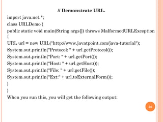 // Demonstrate URL.
import java.net.*;
class URLDemo {
public static void main(String args[]) throws MalformedURLException
{
URL url = new URL("http://www.javatpoint.com/java-tutorial");
System.out.println("Protocol: " + url.getProtocol());
System.out.println("Port: " + url.getPort());
System.out.println("Host: " + url.getHost());
System.out.println("File: " + url.getFile());
System.out.println("Ext:" + url.toExternalForm());
}
}
When you run this, you will get the following output:
26
 