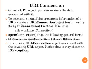 URLConnection
 Given a URL object, you can retrieve the data
associated with it.
 To access the actual bits or content information of a
URL, create a URLConnection object from it, using
its openConnection( ) method, like this:
urlc = url.openConnection()
 openConnection( ) has the following general form:
URLConnection openConnection( ) throws IOException
 It returns a URLConnection object associated with
the invoking URL object. Notice that it may throw an
IOException.
28
 