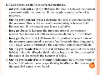 URLConnection defines several methods.
 int getContentLength( ) :Returns the size in bytes of the content
associated with the resource. If the length is unavailable, –1 is
returned.
 String getContentType( ) :Returns the type of content found in
the resource. This is the value of the content-type header field.
Returns null if the content type is not available.
 long getDate( ): Returns the time and date of the response
represented in terms of milliseconds since January 1, 1970 GMT.
 long getExpiration( ) :Returns the expiration time and date of
the resource represented in terms of milliseconds since January 1,
1970 GMT. Zero is returned if the expiration date is unavailable.
 String getHeaderField(int idx) :Returns the value of the header
field at index idx. (Header field indexes begin at 0.) Returns null if
the value of idx exceeds the number of fields.
 String getHeaderField(String fieldName) Returns the value of
header field whose name is specified by fieldName. Returns null if
the specified name is not found. 29
 
