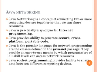 JAVA NETWORKING
 Java Networking is a concept of connecting two or more
computing devices together so that we can share
resources.
 Java is practically a synonym for Internet
programming.
 Java provides ability to generate secure, cross-
platform, portable code.
 Java is the premier language for network programming
are the classes defined in the java.net package. They
provide an easy-to-use means by which programmers of
all skill levels can access network resources.
 Java socket programming provides facility to share
data between different computing devices. 3
 