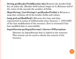  String getHeaderFieldKey(int idx) Returns the header field
key at index idx. (Header field indexes begin at 0.) Returns null if
the value of idx exceeds the number of fields.
 Map<String, List<String>> getHeaderFields( ): Returns a
map that contains all of the header fields and values.
 long getLastModified( ) Returns the time and date,
represented in terms of milliseconds since January 1, 1970 GMT,
of the last modification of the resource. Zero is returned if the
last-modified date is unavailable.
 InputStream getInputStream( ) throws IOException
:Returns an InputStream that is linked to the resource.
This stream can be used to obtain the content of the
resource.
30
 