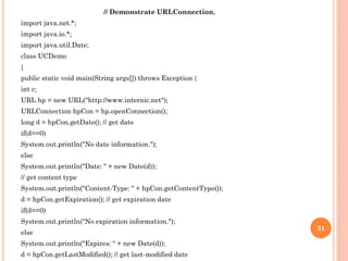 // Demonstrate URLConnection.
import java.net.*;
import java.io.*;
import java.util.Date;
class UCDemo
{
public static void main(String args[]) throws Exception {
int c;
URL hp = new URL("http://www.internic.net");
URLConnection hpCon = hp.openConnection();
long d = hpCon.getDate(); // get date
if(d==0)
System.out.println("No date information.");
else
System.out.println("Date: " + new Date(d));
// get content type
System.out.println("Content-Type: " + hpCon.getContentType());
d = hpCon.getExpiration(); // get expiration date
if(d==0)
System.out.println("No expiration information.");
else
System.out.println("Expires: " + new Date(d));
d = hpCon.getLastModified(); // get last-modified date
31
 