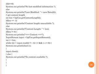 if(d==0)
System.out.println("No last-modified information.");
else
System.out.println("Last-Modified: " + new Date(d));
// get content length
int len = hpCon.getContentLength();
if(len == -1)
System.out.println("Content length unavailable.");
else
System.out.println("Content-Length: " + len);
if(len != 0) {
System.out.println("=== Content ===");
InputStream input = hpCon.getInputStream();
int i = len;
while (((c = input.read()) != -1)) { // && (--i > 0)) {
System.out.print((char) c);
}
input.close();
} else {
System.out.println("No content available.");
}
}
} 32
 
