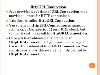 HttpURLConnection
 Java provides a subclass of URLConnection that
provides support for HTTP connections.
 This class is called HttpURLConnection.
 You obtain an HttpURLConnection is same, by
calling openConnection( ) on a URL object, but
you must cast the result to HttpURLConnection.
 Once you have obtained a reference to an
HttpURLConnection object, you can use any of
the methods inherited from URLConnection. You
can also use any of the several methods defined by
HttpURLConnection.
34
 