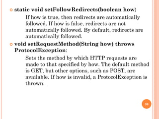  static void setFollowRedirects(boolean how)
If how is true, then redirects are automatically
followed. If how is false, redirects are not
automatically followed. By default, redirects are
automatically followed.
 void setRequestMethod(String how) throws
ProtocolException:
Sets the method by which HTTP requests are
made to that specified by how. The default method
is GET, but other options, such as POST, are
available. If how is invalid, a ProtocolException is
thrown.
36
 