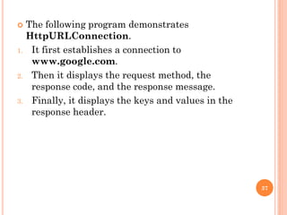  The following program demonstrates
HttpURLConnection.
1. It first establishes a connection to
www.google.com.
2. Then it displays the request method, the
response code, and the response message.
3. Finally, it displays the keys and values in the
response header.
37
 