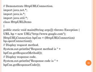 // Demonstrate HttpURLConnection.
import java.net.*;
import java.io.*;
import java.util.*;
class HttpURLDemo
{
public static void main(String args[]) throws Exception {
URL hp = new URL("http://www.google.com");
HttpURLConnection hpCon = (HttpURLConnection)
hp.openConnection();
// Display request method.
System.out.println("Request method is " +
hpCon.getRequestMethod());
// Display response code.
System.out.println("Response code is " +
hpCon.getResponseCode());
38
 