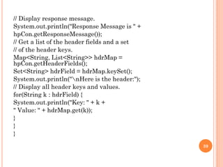 // Display response message.
System.out.println("Response Message is " +
hpCon.getResponseMessage());
// Get a list of the header fields and a set
// of the header keys.
Map<String, List<String>> hdrMap =
hpCon.getHeaderFields();
Set<String> hdrField = hdrMap.keySet();
System.out.println("nHere is the header:");
// Display all header keys and values.
for(String k : hdrField) {
System.out.println("Key: " + k +
" Value: " + hdrMap.get(k));
}
}
}
39
 