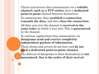 Clients and servers that communicate via a reliable
channel, such as a TCP socket, have a dedicated
point-to-point channel between themselves.
To communicate, they establish a connection,
transmit the data, and then close the connection.
All data sent over the channel is received in the
same order in which it was sent. This is guaranteed
by the channel.
In contrast, applications that communicate via
datagrams send and receive completely
independent packets of information.
These clients and servers do not have and do not
need a dedicated point-to-point channel.
The delivery of datagrams to their destinations is not
guaranteed. Nor is the order of their arrival.
42
 