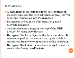 DATAGRAMS
 A datagram is an independent, self-contained
message sent over the network whose arrival, arrival
time, and content are not guaranteed.
 Datagrams are bundles of information passed
between machines.
 Java implements datagrams on top of the UDP
protocol by using two classes:
 DatagramPacket:- object is the data container, It
represents packet that contain data part which is
transferred from one computer to another computer
 DatagramSocket is the mechanism used to send or
receive the DatagramPackets
43
 