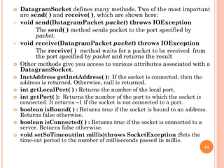  DatagramSocket defines many methods. Two of the most important
are send( ) and receive( ), which are shown here:
 void send(DatagramPacket packet) throws IOException
The send( ) method sends packet to the port specified by
packet.
 void receive(DatagramPacket packet) throws IOException
The receive( ) method waits for a packet to be received from
the port specified by packet and returns the result
 Other methods give you access to various attributes associated with a
DatagramSocket.
 InetAddress getInetAddress( ): If the socket is connected, then the
address is returned. Otherwise, null is returned.
 int getLocalPort( ) : Returns the number of the local port.
 int getPort( ): Returns the number of the port to which the socket is
connected. It returns –1 if the socket is not connected to a port.
 boolean isBound( ) : Returns true if the socket is bound to an address.
Returns false otherwise.
 boolean isConnected( ) : Returns true if the socket is connected to a
server. Returns false otherwise.
 void setSoTimeout(int millis)throws SocketException :Sets the
time-out period to the number of milliseconds passed in millis.
44
 