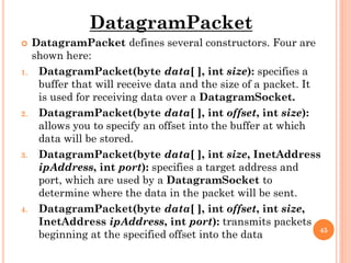 DatagramPacket
 DatagramPacket defines several constructors. Four are
shown here:
1. DatagramPacket(byte data[ ], int size): specifies a
buffer that will receive data and the size of a packet. It
is used for receiving data over a DatagramSocket.
2. DatagramPacket(byte data[ ], int offset, int size):
allows you to specify an offset into the buffer at which
data will be stored.
3. DatagramPacket(byte data[ ], int size, InetAddress
ipAddress, int port): specifies a target address and
port, which are used by a DatagramSocket to
determine where the data in the packet will be sent.
4. DatagramPacket(byte data[ ], int offset, int size,
InetAddress ipAddress, int port): transmits packets
beginning at the specified offset into the data
45
 