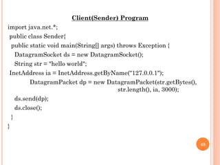Client(Sender) Program
import java.net.*;
public class Sender{
public static void main(String[] args) throws Exception {
DatagramSocket ds = new DatagramSocket();
String str = "hello world";
InetAddress ia = InetAddress.getByName(“127.0.0.1");
DatagramPacket dp = new DatagramPacket(str.getBytes(),
str.length(), ia, 3000);
ds.send(dp);
ds.close();
}
}
48
 