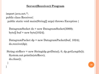 Server(Receiver) Program
import java.net.*;
public class Receiver{
public static void main(String[] args) throws Exception {
DatagramSocket ds = new DatagramSocket(3000);
byte[] buf = new byte[1024];
DatagramPacket dp = new DatagramPacket(buf, 1024);
ds.receive(dp);
String strRecv = new String(dp.getData(), 0, dp.getLength());
System.out.println(strRecv);
ds.close();
}
}
49
 