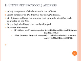 IP(INTERNET PROTOCOL) ADDRESS
 A key component of the Internet is the address.
 Every computer on the Internet has one IP address..
 An Internet address is a number that uniquely identifies each
computer on the Net.
 It is a logical address that can be changed.
 Internet addresses:
1. IPv4 (Internet Protocol, version 4): 32-bit,Dotted Decimal Notation
(e,g 192.168.0.1)
1. IPv6 (Internet Protocol, version 6) : 128-bit,hexadecimal notation
(e.g 2002:4559:1FE2::4559:1FE2)

5
 