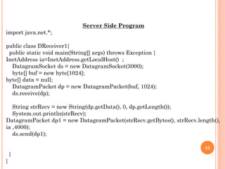 Server Side Program
import java.net.*;
public class DReceiver1{
public static void main(String[] args) throws Exception {
InetAddress ia=InetAddress.getLocalHost() ;
DatagramSocket ds = new DatagramSocket(3000);
byte[] buf = new byte[1024];
byte[] data = null;
DatagramPacket dp = new DatagramPacket(buf, 1024);
ds.receive(dp);
String strRecv = new String(dp.getData(), 0, dp.getLength());
System.out.println(strRecv);
DatagramPacket dp1 = new DatagramPacket(strRecv.getBytes(), strRecv.length(),
ia ,4000);
ds.send(dp1);
}
}
53
 