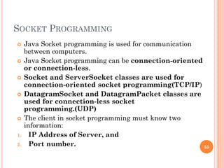 SOCKET PROGRAMMING
 Java Socket programming is used for communication
between computers.
 Java Socket programming can be connection-oriented
or connection-less.
 Socket and ServerSocket classes are used for
connection-oriented socket programming(TCP/IP)
 DatagramSocket and DatagramPacket classes are
used for connection-less socket
programming.(UDP)
 The client in socket programming must know two
information:
1. IP Address of Server, and
2. Port number. 55
 
