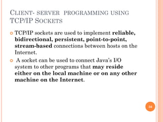 CLIENT- SERVER PROGRAMMING USING
TCP/IP SOCKETS
 TCP/IP sockets are used to implement reliable,
bidirectional, persistent, point-to-point,
stream-based connections between hosts on the
Internet.
 A socket can be used to connect Java’s I/O
system to other programs that may reside
either on the local machine or on any other
machine on the Internet.
56
 