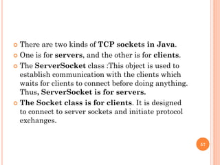  There are two kinds of TCP sockets in Java.
 One is for servers, and the other is for clients.
 The ServerSocket class :This object is used to
establish communication with the clients which
waits for clients to connect before doing anything.
Thus, ServerSocket is for servers.
 The Socket class is for clients. It is designed
to connect to server sockets and initiate protocol
exchanges.
57
 