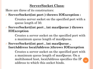 ServerSocket Class:
Here are three of its constructors:
 ServerSocket(int port ) throws IOException :
Creates server socket on the specified port with a
queue length of 50.
 ServerSocket(int port , int maxQueue ) throws
IOException
Creates a server socket on the specified port with
a maximum queue length of maxQueue.
 ServerSocket(int port , int maxQueue ,
InetAddress localAddress )throws IOException
Creates a server socket on the specified port with
a maximum queue length of maxQueue. On a
multihomed host, localAddress specifies the IP
address to which this socket binds.
58
 