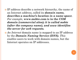 IP address describe a network hierarchy, the name of
an Internet address, called its domain name,
describes a machine’s location in a name space.
For example, www.msbte.com is in the COM
domain (commercial sites); it is called msbte
(after the company name), and www identifies
the server for web requests.
 An Internet domain name is mapped to an IP address
by the Domain Naming Service (DNS). This
enables users to work with domain names, but the
Internet operates on IP addresses.
6
 